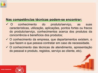 Nas competências técnicas podem-se encontrar:
 O
conhecimento
do
produto/serviço,
as

suas
características, utilização, aplicações, pontos fortes ou fracos
do produto/serviço, conhecimentos acerca dos produtos da
concorrência e benefícios dos produtos;
 O conhecimento da empresa, que departamentos existem, o
que fazem e que pessoa contratar em caso de necessidade.
 O conhecimento das técnicas de atendimento, apresentação
do pessoal e produto, registos, serviço ao cliente, etc).

11

 
