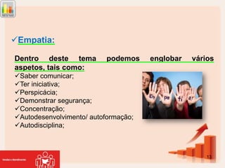 Empatia:
Dentro deste tema
aspetos, tais como:

podemos

englobar

vários

Saber comunicar;
Ter iniciativa;
Perspicácia;
Demonstrar segurança;
Concentração;
Autodesenvolvimento/ autoformação;
Autodisciplina;

13

 
