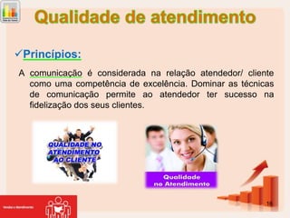 Princípios:
A comunicação é considerada na relação atendedor/ cliente
como uma competência de excelência. Dominar as técnicas
de comunicação permite ao atendedor ter sucesso na
fidelização dos seus clientes.

16

 
