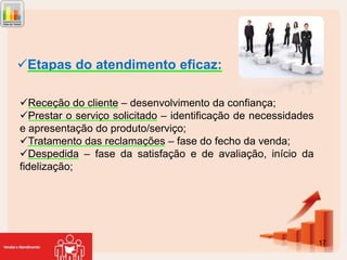 Etapas do atendimento eficaz:
Receção do cliente – desenvolvimento da confiança;
Prestar o serviço solicitado – identificação de necessidades
e apresentação do produto/serviço;
Tratamento das reclamações – fase do fecho da venda;
Despedida – fase da satisfação e de avaliação, início da
fidelização;

17

 