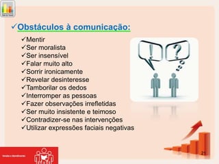 Obstáculos à comunicação:
Mentir
Ser moralista
Ser insensível
Falar muito alto
Sorrir ironicamente
Revelar desinteresse
Tamborilar os dedos
Interromper as pessoas
Fazer observações irrefletidas
Ser muito insistente e teimoso
Contradizer-se nas intervenções
Utilizar expressões faciais negativas

21

 