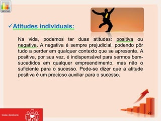Atitudes individuais:
Na vida, podemos ter duas atitudes: positiva ou
negativa. A negativa é sempre prejudicial, podendo pôr
tudo a perder em qualquer contexto que se apresente. A
positiva, por sua vez, é indispensável para sermos bemsucedidos em qualquer empreendimento, mas não o
suficiente para o sucesso. Pode-se dizer que a atitude
positiva é um precioso auxiliar para o sucesso.

22

 
