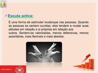 Escuta activa:
É uma forma de estimular mudanças nas pessoas. Quando
as pessoas se sentem ouvidas, elas tendem a mudar suas
atitudes em relação a si próprias em relação aos
outros. Sentem-se valorizadas, menos defensivas, menos
autoritárias, mais flexíveis e mais abertas.

24

 