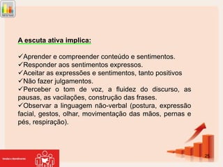 A escuta ativa implica:
Aprender e compreender conteúdo e sentimentos.
Responder aos sentimentos expressos.
Aceitar as expressões e sentimentos, tanto positivos
Não fazer julgamentos.
Perceber o tom de voz, a fluidez do discurso, as
pausas, as vacilações, construção das frases.
Observar a linguagem não-verbal (postura, expressão
facial, gestos, olhar, movimentação das mãos, pernas e
pés, respiração).

25

 