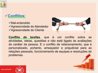 Conflitos:
Mal-entendido
Agressividade do Atendedor
Agressividade do Cliente
Conflito de tarefas, que é um conflito sobre as
atividades, ideias, questões e não está ligado às avaliações
do caráter da pessoa. E o conflito de relacionamento, que é
personalizado, portanto, ameaçador e prejudicial para as
relações pessoais, funcionamento de equipas e resoluções de
problemas.

27

 