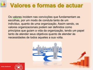 Os valores incidem nas convicções que fundamentam as
escolhas, por um modo de conduta tanto de um
indivíduo, quanto de uma organização. Assim sendo, os
valores organizacionais podem ser definidos como
princípios que guiam a vida da organização, tendo um papel
tanto de atender seus objetivos quanto de atender às
necessidades de todos aqueles a sua volta.

3

 
