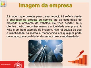A imagem que projetar para o seu negócio irá refletir desde
a qualidade do produto ou serviço até as estratégias de
mercado e ambiente de trabalho. Se você acertar, seus
clientes trarão o reconhecimento e a fidelidade à empresa. A
Nike é um bom exemplo de imagem. Não há dúvida de que
a simplicidade da marca é reconhecida em qualquer parte
do mundo, pela qualidade, desenho, cores e modernidade.

5

 