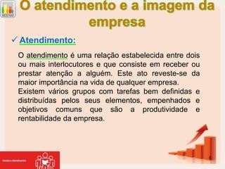  Atendimento:
O atendimento é uma relação estabelecida entre dois
ou mais interlocutores e que consiste em receber ou
prestar atenção a alguém. Este ato reveste-se da
maior importância na vida de qualquer empresa.
Existem vários grupos com tarefas bem definidas e
distribuídas pelos seus elementos, empenhados e
objetivos comuns que são a produtividade e
rentabilidade da empresa.

6

 