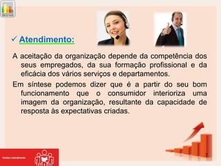  Atendimento:
A aceitação da organização depende da competência dos
seus empregados, da sua formação profissional e da
eficácia dos vários serviços e departamentos.
Em síntese podemos dizer que é a partir do seu bom
funcionamento que o consumidor interioriza uma
imagem da organização, resultante da capacidade de
resposta às expectativas criadas.

7

 