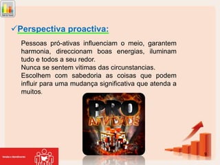 Perspectiva proactiva:
Pessoas pró-ativas influenciam o meio, garantem
harmonia, direccionam boas energias, iluminam
tudo e todos a seu redor.
Nunca se sentem vitimas das circunstancias.
Escolhem com sabedoria as coisas que podem
influir para uma mudança significativa que atenda a
muitos.

9

 