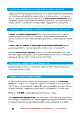 11 Réforme de la formation professionnelle. Des fondements de 1971 à la loi du 5 mars 2014
Obligation pour les entreprises d’organiser, tous les deux ans, des entretiens professionnels avec les salariés
pour étudier les perspectives d’évolution professionnelle et les formations qui peuvent y contribuer, sans
porter sur l’évaluation de leur travail, puis tous les six ans un bilan du parcours professionnel et vérifier
si les salariés ont bénéficié - sur la période - des entretiens professionnels et suivi au moins une action de
formation. L’entretien de seconde partie de carrière et le bilan d’étape professionnel sont supprimés.
La formation est attachée à la personne et le droit à la qualification est affirmé
Le Conseil en évolution professionnelle (CEP) est mis en œuvre gratuitement dans le cadre du
Service public régional de l’orientation. Il accompagne les projets d’évolution professionnelle des
salariés ou demandeurs d’emploi, en lien avec les besoins économiques existants et prévisibles dans les
territoires.
Il facilite l’accès à la formation en identifiant les qualifications et les formations répondant
aux besoins exprimés et les financements disponibles. Il facilite, si besoin, le recours au CPF.
Le CEP est assuré par divers opérateurs : Pôle emploi, Cap emploi, Missions locales, Opacif, Apec
et opérateurs régionaux désignés par la Région après concertation au sein du bureau du Comité régional
de l’emploi, de la formation et de l’orientation professionnelle (Crefop).
Le salarié acteur de son évolution professionnelle et de la sécurisation de son parcours
Les obligations de financement de la formation professionnelle sont rassemblées en une contribution
unique versée à un Opca : de 0,55 % de la masse salariale pour les entreprises de moins de 10 salariés
et de 1 % pour les entreprises de plus de 10 salariés. Ces taux correspondent à des versements minimums
qui peuvent être majorés, soit volontairement par l’employeur, soit en application d’un accord de branche.
Maintien du 1 % CIF CDD : contribution à l’Opca compétent et non plus à l’Opacif.
Avec la suppression de l’obligation fiscale, la déclaration annuelle « 2483 » des employeurs sur le montant
de leur participation au développement de la formation disparaît mais l’employeur doit transmettre à l’autorité
administrative des informations sur les modalités d’accès à la formation professionnelle de ses salariés.
Simplification du financement de la formation
Le calcul de l’expérience requise pour entrer dans le dispositif est redéfini et l’accès des personnes
n’ayant pas un niveau V est facilité.
Ouverture de l’accessibilité à la VAE à un public plus large
 