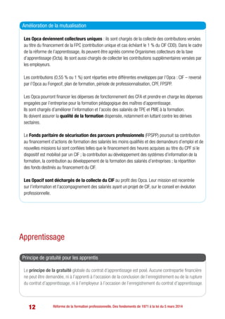 12 Réforme de la formation professionnelle. Des fondements de 1971 à la loi du 5 mars 2014
Les Opca deviennent collecteurs uniques : ils sont chargés de la collecte des contributions versées
au titre du financement de la FPC (contribution unique et cas échéant le 1 % du CIF CDD). Dans le cadre
de la réforme de l’apprentissage, ils peuvent être agréés comme Organismes collecteurs de la taxe
d’apprentissage (Octa). Ils sont aussi chargés de collecter les contributions supplémentaires versées par
les employeurs.
Les contributions (0,55 % ou 1 %) sont réparties entre différentes enveloppes par l’Opca : CIF – reversé
par l’Opca au Fongecif, plan de formation, période de professionnalisation, CPF, FPSPP.
Les Opca pourront financer les dépenses de fonctionnement des CFA et prendre en charge les dépenses
engagées par l’entreprise pour la formation pédagogique des maîtres d’apprentissage.
Ils sont chargés d’améliorer l’information et l’accès des salariés de TPE et PME à la formation.
Ils doivent assurer la qualité de la formation dispensée, notamment en luttant contre les dérives
sectaires.
Le Fonds paritaire de sécurisation des parcours professionnels (FPSPP) poursuit sa contribution
au financement d’actions de formation des salariés les moins qualifiés et des demandeurs d’emploi et de
nouvelles missions lui sont confiées telles que le financement des heures acquises au titre du CPF si le
dispositif est mobilisé par un CIF ; la contribution au développement des systèmes d’information de la
formation, la contribution au développement de la formation des salariés d’entreprises ; la répartition
des fonds destinés au financement du CIF.
Les Opacif sont déchargés de la collecte du CIF au profit des Opca. Leur mission est recentrée
sur l’information et l’accompagnement des salariés ayant un projet de CIF, sur le conseil en évolution
professionnelle.
Amélioration de la mutualisation
Apprentissage
Le principe de la gratuité globale du contrat d’apprentissage est posé. Aucune contrepartie financière
ne peut être demandée, ni à l’apprenti à l’occasion de la conclusion de l’enregistrement ou de la rupture
du contrat d’apprentissage, ni à l’employeur à l’occasion de l’enregistrement du contrat d’apprentissage.
Principe de gratuité pour les apprentis
 