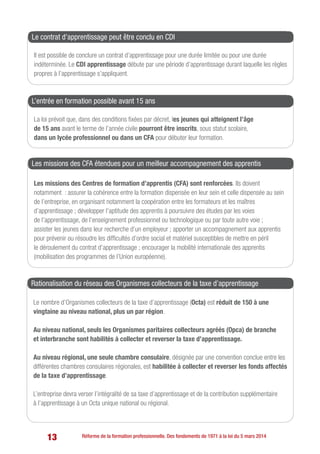 13 Réforme de la formation professionnelle. Des fondements de 1971 à la loi du 5 mars 2014
Il est possible de conclure un contrat d’apprentissage pour une durée limitée ou pour une durée
indéterminée. Le CDI apprentissage débute par une période d’apprentissage durant laquelle les règles
propres à l’apprentissage s’appliquent.
Le contrat d’apprentissage peut être conclu en CDI
La loi prévoit que, dans des conditions fixées par décret, les jeunes qui atteignent l’âge
de 15 ans avant le terme de l’année civile pourront être inscrits, sous statut scolaire,
dans un lycée professionnel ou dans un CFA pour débuter leur formation.
L’entrée en formation possible avant 15 ans
Les missions des Centres de formation d’apprentis (CFA) sont renforcées. Ils doivent
notamment  : assurer la cohérence entre la formation dispensée en leur sein et celle dispensée au sein
de l’entreprise, en organisant notamment la coopération entre les formateurs et les maîtres
d’apprentissage ; développer l’aptitude des apprentis à poursuivre des études par les voies
de l’apprentissage, de l’enseignement professionnel ou technologique ou par toute autre voie ;
assister les jeunes dans leur recherche d’un employeur ; apporter un accompagnement aux apprentis
pour prévenir ou résoudre les difficultés d’ordre social et matériel susceptibles de mettre en péril
le déroulement du contrat d’apprentissage ; encourager la mobilité internationale des apprentis
(mobilisation des programmes de l’Union européenne).
Les missions des CFA étendues pour un meilleur accompagnement des apprentis
Le nombre d’Organismes collecteurs de la taxe d’apprentissage (Octa) est réduit de 150 à une
vingtaine au niveau national, plus un par région.
Au niveau national, seuls les Organismes paritaires collecteurs agréés (Opca) de branche
et interbranche sont habilités à collecter et reverser la taxe d’apprentissage.
Au niveau régional, une seule chambre consulaire, désignée par une convention conclue entre les
différentes chambres consulaires régionales, est habilitée à collecter et reverser les fonds affectés
de la taxe d’apprentissage.
L’entreprise devra verser l’intégralité de sa taxe d’apprentissage et de la contribution supplémentaire
à l’apprentissage à un Octa unique national ou régional.
Rationalisation du réseau des Organismes collecteurs de la taxe d’apprentissage
 