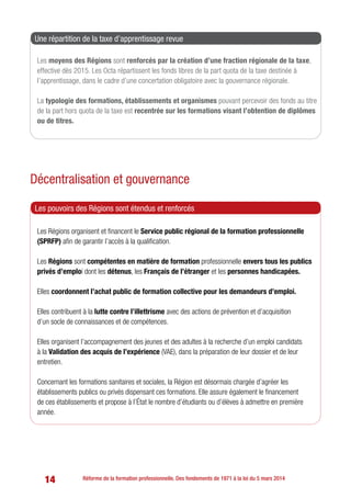 14 Réforme de la formation professionnelle. Des fondements de 1971 à la loi du 5 mars 2014
Les moyens des Régions sont renforcés par la création d’une fraction régionale de la taxe,
effective dès 2015. Les Octa répartissent les fonds libres de la part quota de la taxe destinée à
l’apprentissage, dans le cadre d’une concertation obligatoire avec la gouvernance régionale.
La typologie des formations, établissements et organismes pouvant percevoir des fonds au titre
de la part hors quota de la taxe est recentrée sur les formations visant l’obtention de diplômes
ou de titres.
Une répartition de la taxe d’apprentissage revue
Décentralisation et gouvernance
Les Régions organisent et financent le Service public régional de la formation professionnelle
(SPRFP) afin de garantir l’accès à la qualification.
Les Régions sont compétentes en matière de formation professionnelle envers tous les publics
privés d’emploi dont les détenus, les Français de l’étranger et les personnes handicapées.
Elles coordonnent l’achat public de formation collective pour les demandeurs d’emploi.
Elles contribuent à la lutte contre l’illettrisme avec des actions de prévention et d’acquisition
d’un socle de connaissances et de compétences.
Elles organisent l’accompagnement des jeunes et des adultes à la recherche d’un emploi candidats
à la Validation des acquis de l’expérience (VAE), dans la préparation de leur dossier et de leur
entretien.
Concernant les formations sanitaires et sociales, la Région est désormais chargée d’agréer les
établissements publics ou privés dispensant ces formations. Elle assure également le financement
de ces établissements et propose à l’État le nombre d’étudiants ou d’élèves à admettre en première
année.
Les pouvoirs des Régions sont étendus et renforcés
 