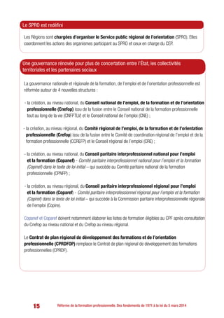 15 Réforme de la formation professionnelle. Des fondements de 1971 à la loi du 5 mars 2014
Les Régions sont chargées d’organiser le Service public régional de l’orientation (SPRO). Elles
coordonnent les actions des organismes participant au SPRO et ceux en charge du CEP.
Le SPRO est redéfini
La gouvernance nationale et régionale de la formation, de l’emploi et de l’orientation professionnelle est
réformée autour de 4 nouvelles structures :
- la création, au niveau national, du Conseil national de l’emploi, de la formation et de l’orientation
professionnelle (Cnefop) issu de la fusion entre le Conseil national de la formation professionnelle
tout au long de la vie (CNFPTLV) et le Conseil national de l’emploi (CNE) ;
- la création, au niveau régional, du Comité régional de l’emploi, de la formation et de l’orientation
professionnelle (Crefop) issu de la fusion entre le Comité de coordination régional de l’emploi et de la
formation professionnelle (CCREFP) et le Conseil régional de l’emploi (CRE) ;
- la création, au niveau national, du Conseil paritaire interprofessionnel national pour l’emploi
et la formation (Copanef) - Comité paritaire interprofessionnel national pour l’emploi et la formation
(Copinef) dans le texte de loi initial – qui succède au Comité paritaire national de la formation
professionnelle (CPNFP) ;
- la création, au niveau régional, du Conseil paritaire interprofessionnel régional pour l’emploi
et la formation (Coparef) - Comité paritaire interprofessionnel régional pour l’emploi et la formation
(Copiref) dans le texte de loi initial – qui succède à la Commission paritaire interprofessionnelle régionale
de l’emploi (Copire).
Copanef et Coparef doivent notamment élaborer les listes de formation éligibles au CPF après consultation
du Cnefop au niveau national et du Crefop au niveau régional.
Le Contrat de plan régional de développement des formations et de l’orientation
professionnelle (CPRDFOP) remplace le Contrat de plan régional de développement des formations
professionnelles (CPRDF).
Une gouvernance rénovée pour plus de concertation entre l’État, les collectivités
territoriales et les partenaires sociaux
 
