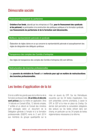 16 Réforme de la formation professionnelle. Des fondements de 1971 à la loi du 5 mars 2014
Démocratie sociale
Création d’un fonds, abondé par les entreprises et l’État, pour le financement des syndicats
et du patronat, la participation à la construction des politiques publiques et la formation syndicale.
Les financements du paritarisme et de la formation sont déconnectés.
Financement transparent du paritarisme
Élaboration de règles claires en ce qui concerne la représentativité patronale et assouplissement des
règles de désignation des délégués syndicaux.
Meilleure représentativité patronale et syndicale
Des règles de transparence des comptes des Comités d’entreprise (CE) sont définies.
Transparence des comptes des Comités d’entreprise
Les pouvoirs du ministère du Travail sont renforcés pour agir en matière de restructurations
des branches professionnelles.
Restructuration des branches professionnelles
Les textes d’application de la loi
Si la loi a défini les grands axes de la réforme de la
formation professionnelle, 34 arrêtés et décrets
sont prévus pour la mettre en application. Ainsi
14 décrets en Conseil d’État, 12 décrets simples,
7 arrêtés et un décret en Conseil des ministres
sont envisagés selon un document de la
Délégation générale à l’emploi et à la formation
professionnelle (DGEFP) remis le 2 avril 2014
aux membres du groupe quadripartite sur la
mise en œuvre du CPF. Sur les thématiques
couvertes par les 34 textes d’application, trois
sont présentées comme prioritaires, à savoir le
CPF, le CEP et la mise en place du Cnefop. Ce
dernier doit permettre la consultation obligatoire
des acteurs sur les textes entrant dans son
champ, en particulier sur les 34 projets de textes
réglementaires nécessaires à la réforme.
 