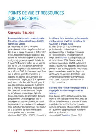17 Réforme de la formation professionnelle. Des fondements de 1971 à la loi du 5 mars 2014
Points de vue et ressources
sur la réforme
Réforme de la formation professionnelle  :
les salariés plus optimistes que les DRH
(baromètre Cegos)
Le «baromètre 2014 de la formation
professionnelle en France» présenté, le 8 avril
2014, par le groupe de conseil et de formation
Cegos, rappelle le manque d’appétence des
salariés les moins formés pour la formation et
souligne le jugement plus positif de la loi du
5 mars 2014 sur la formation par les salariés
que par les DRH. Ces derniers semblent en
effet dans une posture très prudente vis-à-vis
de la réforme. Si 42 % d’entre eux considèrent
que la réforme permettra d’améliorer la
capacité des salariés les plus fragiles à se
maintenir dans l’emploi, seuls 9 % répondent
«oui, sans doute». Les salariés sont, quant à
eux, plus optimistes, puisque 67 % pensent
que la réforme leur permettra de développer
leur capacité à se maintenir dans l’emploi
ou à s’adapter à ses évolutions. Selon la
Cegos, si la réforme de la formation demeure
perçue comme un levier apprécié pour le
développement des compétences, un travail
important de communication et de pédagogie
reste à effectuer pour concrétiser l’axe majeur
de la loi : amener les moins formés et les
moins qualifiés vers la formation.
Christophe MARTY, AEF n° 478870, 10 mars 2014
La réforme de la formation professionnelle
n’est pas assez novatrice en matière de
VAE selon le groupe Alpha
La loi du 5 mars 2014 sur la formation
professionnelle contribue-t-elle au
développement de la Validation des acquis
de l’expérience (VAE) ? C’est précisément
l’objet de la chronique publiée par le groupe
Alpha le 20 mars 2014. Si cette loi vise à
améliorer l’accessibilité à la VAE, notamment
grâce à l’ouverture du dispositif à de nouveaux
publics et à un accompagnement renforcé des
personnes déclarées recevables, le groupe
Alpha pointe de nouvelles dispositions «peu
novatrices qui demandent à être précisées».
Célia COSTE, Le Quotidien de la formation n°
2139, 25 mars 2014
Réforme de la Formation Professionnelle  :
un progrès pour les entreprises et les
salariés
Pour Jacques Bahry, délégué général du Cesi,
même si tout n’est pas encore défini, il faut se
féliciter de la réforme de la formation. L’un des
aspects les plus importants, c’est que cette
dernière marque une inflexion forte en direction
de l’autonomie des personnes en matière de
choix de leur formation.
Jacques BAHRY, Les Échos, 12 mars 2014
Quelques réactions
 