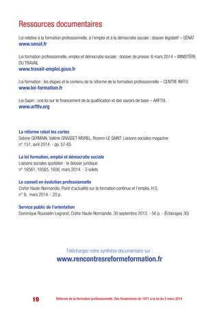 19 Réforme de la formation professionnelle. Des fondements de 1971 à la loi du 5 mars 2014
Loi relative à la formation professionnelle, à l’emploi et à la démocratie sociale : dossier législatif – SÉNAT
www.senat.fr
Loi formation professionnelle, emploi et démocratie sociale : dossier de presse. 6 mars 2014 – MINISTÈRE
DU TRAVAIL
www.travail-emploi.gouv.fr
Loi formation : les étapes et le contenu de la réforme de la formation professionnelle – CENTRE INFFO
www.loi-formation.fr
Loi Sapin : une loi sur le financement de la qualification et des savoirs de base – ARFTVL
www.arftlv.org
La réforme rebat les cartes
Sabine Germain, Valérie Grasset-Morel, Rozenn Le Saint. Liaisons sociales magazine
n° 151, avril 2014. - pp. 57-65
La loi formation, emploi et démocratie sociale
Liaisons sociales quotidien : le dossier juridique
n° 16561, 16565, 1656, mars 2014. - 3 volets
Le conseil en évolution professionnelle
Crefor Haute-Normandie, Point d’actualité sur la formation continue et l’emploi, H.S.
n° 8, mars 2014. - 20 p.
Service public de l’orientation
Dominique Rousselin-Legrand, Crefor Haute-Normandie, 30 septembre 2013. - 56 p. - (Éclairages 30)
Téléchargez notre synthèse documentaire sur :
www.rencontresreformeformation.fr
Ressources documentaires
 