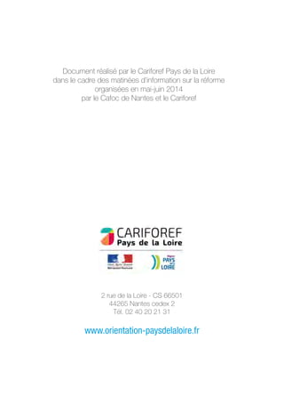 2 rue de la Loire - CS 66501
44265 Nantes cedex 2
Tél. 02 40 20 21 31
www.orientation-paysdelaloire.fr
Document réalisé par le Cariforef Pays de la Loire
dans le cadre des matinées d’information sur la réforme
organisées en mai-juin 2014
par le Cafoc de Nantes et le Cariforef
 
