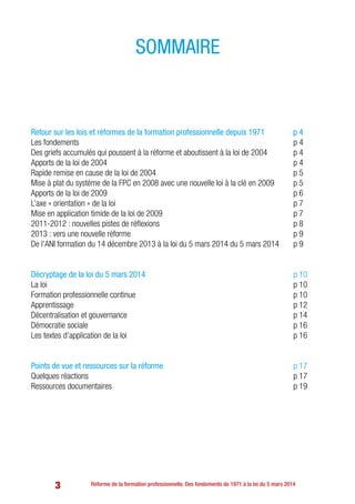 3
Retour sur les lois et réformes de la formation professionnelle depuis 1971 p 4	
Les fondements 	 p 4
Des griefs accumulés qui poussent à la réforme et aboutissent à la loi de 2004 	 p 4
Apports de la loi de 2004 	 p 4
Rapide remise en cause de la loi de 2004 	 p 5
Mise à plat du système de la FPC en 2008 avec une nouvelle loi à la clé en 2009	 p 5
Apports de la loi de 2009 	 p 6
L’axe « orientation » de la loi 	 p 7
Mise en application timide de la loi de 2009 	 p 7
2011-2012 : nouvelles pistes de réflexions 	 p 8
2013 : vers une nouvelle réforme 	 p 9
De l’ANI formation du 14 décembre 2013 à la loi du 5 mars 2014 du 5 mars 2014	 p 9
Décryptage de la loi du 5 mars 2014 	 p 10
La loi 	 p 10
Formation professionnelle continue 	 p 10
Apprentissage 	 p 12
Décentralisation et gouvernance 	 p 14
Démocratie sociale 	 p 16
Les textes d’application de la loi 	 p 16
Points de vue et ressources sur la réforme 	 p 17
Quelques réactions 	 p 17
Ressources documentaires 	 p 19
sommaire
Réforme de la formation professionnelle. Des fondements de 1971 à la loi du 5 mars 2014
 
