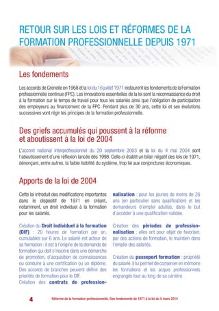 4 Réforme de la formation professionnelle. Des fondements de 1971 à la loi du 5 mars 2014
Retour sur les lois et réformes de la
formation professionnelle depuis 1971
Les fondements
LesaccordsdeGrenelleen1968etla loidu16juillet1971instaurentlesfondementsdelaFormation
professionnelle continue (FPC). Les innovations essentielles de la loi sont la reconnaissance du droit
à la formation sur le temps de travail pour tous les salariés ainsi que l’obligation de participation
des employeurs au financement de la FPC. Pendant plus de 30 ans, cette loi et ses évolutions
successives vont régir les principes de la formation professionnelle.
Des griefs accumulés qui poussent à la réforme
et aboutissent à la loi de 2004
L’accord national interprofessionnel du 20 septembre 2003 et la loi du 4 mai 2004 sont
l’aboutissement d’une réflexion lancée dès 1998. Celle-ci établit un bilan négatif des lois de 1971,
dénonçant, entre autres, la faible lisibilité du système, trop lié aux conjonctures économiques.
Apports de la loi de 2004
Cette loi introduit des modifications importantes
dans le dispositif de 1971 en créant,
notamment, un droit individuel à la formation
pour les salariés.
Création du Droit individuel à la formation
(DIF) : 20 heures de formation par an,
cumulables sur 6 ans. Le salarié est acteur de
sa formation : il est à l’origine de la demande de
formation qui doit s’inscrire dans une démarche
de promotion, d’acquisition de connaissances
ou conduire à une certification ou un diplôme.
Des accords de branches peuvent définir des
priorités de formation pour le DIF.
Création des contrats de profession-
nalisation : pour les jeunes de moins de 26
ans (en particulier sans qualification) et les
demandeurs d’emploi adultes, dans le but
d’accéder à une qualification validée.
Création des périodes de profession-
nalisation : elles ont pour objet de favoriser,
par des actions de formation, le maintien dans
l’emploi des salariés.
Création du passeport formation : propriété
du salarié,il lui permet de conserver en mémoire
les formations et les acquis professionnels
engrangés tout au long de sa carrière.
 