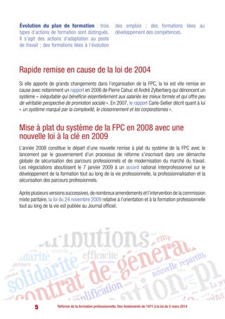 5 Réforme de la formation professionnelle. Des fondements de 1971 à la loi du 5 mars 2014
Rapide remise en cause de la loi de 2004
Si elle apporte de grands changements dans l’organisation de la FPC, la loi est vite remise en
cause avec notamment un rapport en 2006 de Pierre Cahuc et André Zylberberg qui dénoncent un
système « inéquitable qui bénéficie essentiellement aux salariés les mieux formés et qui offre peu
de véritable perspective de promotion sociale ». En 2007, le rapport Carle-Sellier décrit quant à lui
« un système marqué par la complexité, le cloisonnement et les corporatismes ».
Mise à plat du système de la FPC en 2008 avec une
nouvelle loi à la clé en 2009
L’année 2008 constitue le départ d’une nouvelle remise à plat du système de la FPC avec le
lancement par le gouvernement d’un processus de réforme s’inscrivant dans une démarche
globale de sécurisation des parcours professionnels et de modernisation du marché du travail.
Les négociations aboutissent le 7 janvier 2009 à un accord national interprofessionnel sur le
développement de la formation tout au long de la vie professionnelle, la professionnalisation et la
sécurisation des parcours professionnels.
Après plusieurs versions successives,de nombreux amendements et l’intervention de la commission
mixte paritaire, la loi du 24 novembre 2009 relative à l’orientation et à la formation professionnelle
tout au long de la vie est publiée au Journal officiel.
Évolution du plan de formation : trois
types d’actions de formation sont distingués.
Il s’agit des actions d’adaptation au poste
de travail ; des formations liées à l’évolution
des emplois ; des formations liées au
développement des compétences.
 