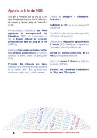 6 Réforme de la formation professionnelle. Des fondements de 1971 à la loi du 5 mars 2014
Apports de la loi de 2009
Axée sur la formation tout au long de la vie,
cette loi crée notamment un droit à l’orientation
et organise le Service public de l’orientation
(SPO).
Contractualisation État-Régions des Plans
régionaux de développement des
formations (PRDF) et renforcement du
rôle du Conseil national de formation
professionnelle tout au long de la vie
(CNFPTLV).
CréationduFondsparitairedesécurisation
des parcours professionnels (FPSPP) qui
remplace le Fonds unique de péréquation
(FUP).
Précision des missions des Opca,
signature d’une convention triennale d’objectifs
et de moyens avec l’État, agrément sous
condition du montant de la collecte annuelle.
Création du passeport « orientation-
formation ».
Portabilité du DIF en cas de changement
d’employeur.
Possibilité de suivre des formations durant les
périodes de chômage partiel.
Création de la Préparation opérationnelle
à l’emploi (POE) - 400 heures - proposée aux
demandeurs d’emploi par Pôle emploi.
Contrat de professionnalisation de 24
mois pour les publics prioritaires.
Ouverture des écoles 2e
chance aux 16-25 ans
(au lieu de 18-22 ans).
Transfert des conseillers d’orientation
de l’Afpa vers Pôle emploi.
 