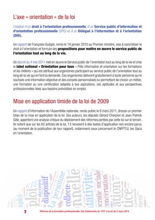 7 Réforme de la formation professionnelle. Des fondements de 1971 à la loi du 5 mars 2014
L’axe « orientation » de la loi
Création d’un droit à l’orientation professionnelle, d’un Service public d’information et
d’orientation professionnelle (SPO) et d’un Délégué à l’information et à l’orientation
(DIO).
Un rapport de Françoise Guégot, remis le 19 janvier 2010 au Premier ministre, vise à concrétiser le
droit à l’orientation et formule des propositions pour mettre en œuvre le service public de
l’orientation tout au long de la vie.
Un décret du 4 mai 2011 met en œuvre le Service public de l’orientation tout au long de la vie et crée
le label national « Orientation pour tous – Pôle information et orientation sur les formations
et les métiers » qui est attribué aux organismes participant au service public de l’orientation tout au
long de la vie qui en font la demande. Ces organismes délivrent gratuitement à toute personne qui le
souhaite une information objective et des conseils personnalisés lui permettant de choisir un métier,
une formation ou une certification adaptés à ses aspirations, ses aptitudes et aux perspectives
professionnelles liées aux besoins prévisibles en emploi.
Mise en application timide de la loi de 2009
Un rapport d’information de l’Assemblée nationale, rendu public le 8 mars 2011, dresse un premier
bilan de la mise en application de la loi. Ses auteurs, les députés Gérard Cherpion et Jean-Patrick
Gille, apportent une analyse critique du déploiement des réformes portées par cette loi sur le terrain.
Ils notent que sur les 62 articles de la loi, 13 renvoient à des textes d’application non encore parus
(au moment de la publication de leur rapport), notamment ceux concernant le CNFPTLV, les Opca
et l’orientation.
 