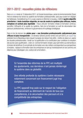 8 Réforme de la formation professionnelle. Des fondements de 1971 à la loi du 5 mars 2014
2011-2012 : nouvelles pistes de réflexions
Dans un avis rendu le 13 décembre 2011, le Conseil économique, social et environnemental (Cese)
met en évidence les forces du système de formation professionnelle, sans pour autant en négliger
les faiblesses. Considérant qu’il n’y a pas urgence à réformer à nouveau, il définit quatre objectifs
prioritaires à toute évolution négociée, en vue de rendre le système plus efficace, moins
complexe et surtout plus équitable : mieux articuler formation initiale et formation continue,
accroître l’efficacité et la qualité du système, faire de la formation un outil de sécurisation des
parcours professionnels, renforcer la gouvernance et le pilotage stratégique.
Dans le but de donner des pistes pour « une formation professionnelle radicalement plus
efficace et plus transparente », le sénateur Gérard Larcher remet, le 6 avril 2012, un rapport au
président de la République dans lequel il propose de relever trois défis : mettre en place un «pacte
de réussite professionnelle», fondé sur la qualification et la certification pour améliorer la situation
des jeunes sans qualification ; créer un «contrat formation emploi» pour permettre aux demandeurs
d’emploi de bénéficier d’une période de formation vers des métiers correspondant aux perspectives
d’emplois ; replacer la formation dans les entreprises en tant qu’investissement et non comme une
dépense pour développer une «culture de la formation».
Si l’ensemble des réformes de la FPC ont multiplié
les ajustements, ces dernières n’ont jamais réinterrogé
le système dans sa globalité.
Une refonte profonde du système s’avère nécessaire
notamment concernant son financement jugé trop
complexe.
La FPC apparaît trop axée sur le respect de l’obligation
de financement au détriment de l’accès de tous aux
compétences, à la sécurisation des parcours et à la
compétitivité des entreprises.
 