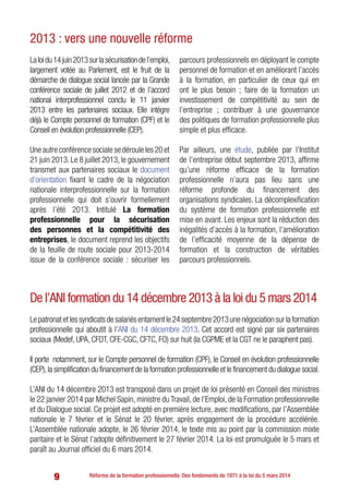 9 Réforme de la formation professionnelle. Des fondements de 1971 à la loi du 5 mars 2014
Laloidu14juin2013surlasécurisationdel’emploi,
largement votée au Parlement, est le fruit de la
démarche de dialogue social lancée par la Grande
conférence sociale de juillet 2012 et de l’accord
national interprofessionnel conclu le 11 janvier
2013 entre les partenaires sociaux. Elle intègre
déjà le Compte personnel de formation (CPF) et le
Conseil en évolution professionnelle (CEP).
Une autre conférence sociale se déroule les 20 et
21 juin 2013. Le 8 juillet 2013, le gouvernement
transmet aux partenaires sociaux le document
d’orientation fixant le cadre de la négociation
nationale interprofessionnelle sur la formation
professionnelle qui doit s’ouvrir formellement
après l’été 2013. Intitulé La formation
professionnelle pour la sécurisation
des personnes et la compétitivité des
entreprises, le document reprend les objectifs
de la feuille de route sociale pour 2013-2014
issue de la conférence sociale : sécuriser les
parcours professionnels en déployant le compte
personnel de formation et en améliorant l’accès
à la formation, en particulier de ceux qui en
ont le plus besoin ; faire de la formation un
investissement de compétitivité au sein de
l’entreprise ; contribuer à une gouvernance
des politiques de formation professionnelle plus
simple et plus efficace.
Par ailleurs, une étude, publiée par l’Institut
de l’entreprise début septembre 2013, affirme
qu’une réforme efficace de la formation
professionnelle n’aura pas lieu sans une
réforme profonde du financement des
organisations syndicales. La décomplexification
du système de formation professionnelle est
mise en avant. Les enjeux sont la réduction des
inégalités d’accès à la formation, l’amélioration
de l’efficacité moyenne de la dépense de
formation et la construction de véritables
parcours professionnels.
2013 : vers une nouvelle réforme
De l’ANI formation du 14 décembre 2013 à la loi du 5 mars 2014
Lepatronatetlessyndicatsdesalariésentamentle24septembre2013unenégociationsurlaformation
professionnelle qui aboutit à l’ANI du 14 décembre 2013. Cet accord est signé par six partenaires
sociaux (Medef, UPA, CFDT, CFE-CGC, CFTC, FO) sur huit (la CGPME et la CGT ne le paraphent pas).
Il porte notamment, sur le Compte personnel de formation (CPF), le Conseil en évolution professionnelle
(CEP),la simplification du financement de la formation professionnelle et le financement du dialogue social.
L’ANI du 14 décembre 2013 est transposé dans un projet de loi présenté en Conseil des ministres
le 22 janvier 2014 par Michel Sapin, ministre du Travail, de l’Emploi, de la Formation professionnelle
et du Dialogue social. Ce projet est adopté en première lecture, avec modifications, par l’Assemblée
nationale le 7 février et le Sénat le 20 février, après engagement de la procédure accélérée.
L’Assemblée nationale adopte, le 26 février 2014, le texte mis au point par la commission mixte
paritaire et le Sénat l’adopte définitivement le 27 février 2014. La loi est promulguée le 5 mars et
paraît au Journal officiel du 6 mars 2014.
 