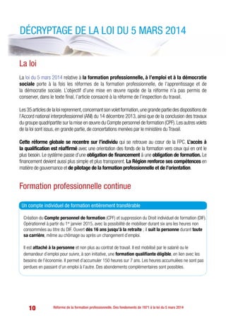 10 Réforme de la formation professionnelle. Des fondements de 1971 à la loi du 5 mars 2014
Création du Compte personnel de formation (CPF) et suppression du Droit individuel de formation (DIF).
Opérationnel à partir du 1er
janvier 2015, avec la possibilité de mobiliser durant six ans les heures non 	
consommées au titre du DIF. Ouvert dès 16 ans jusqu’à la retraite ; il suit la personne durant toute
sa carrière, même au chômage ou après un changement d’emploi.
Il est attaché à la personne et non plus au contrat de travail. Il est mobilisé par le salarié ou le
demandeur d’emploi pour suivre, à son initiative, une formation qualifiante éligible, en lien avec les
besoins de l’économie. Il permet d’accumuler 150 heures sur 7 ans. Les heures accumulées ne sont pas
perdues en passant d’un emploi à l’autre. Des abondements complémentaires sont possibles.
La loi
La loi du 5 mars 2014 relative à la formation professionnelle, à l’emploi et à la démocratie
sociale porte à la fois les réformes de la formation professionnelle, de l’apprentissage et de
la démocratie sociale. L’objectif d’une mise en œuvre rapide de la réforme n’a pas permis de
conserver, dans le texte final, l’article consacré à la réforme de l’inspection du travail.
Les 35 articles de la loi reprennent,concernant son volet formation,une grande partie des dispositions de
l’Accord national interprofessionnel (ANI) du 14 décembre 2013, ainsi que de la conclusion des travaux
du groupe quadripartite sur la mise en œuvre du Compte personnel de formation (CPF).Les autres volets
de la loi sont issus, en grande partie, de concertations menées par le ministère du Travail.
Cette réforme globale se recentre sur l’individu qui se retrouve au cœur de la FPC. L’accès à
la qualification est réaffirmé avec une orientation des fonds de la formation vers ceux qui en ont le
plus besoin. Le système passe d’une obligation de financement à une obligation de formation. Le
financement devient aussi plus simple et plus transparent. La Région renforce ses compétences en
matière de gouvernance et de pilotage de la formation professionnelle et de l’orientation.
Formation professionnelle continue
Décryptage de la loi du 5 mars 2014
Un compte individuel de formation entièrement transférable
 