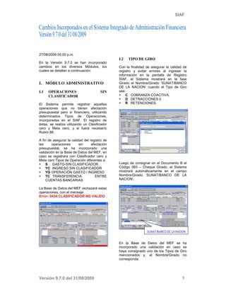 SIAF




27/08/2009 05:00 p.m.
                                               I.2   TIPO DE GIRO
En la Versión 9.7.0 se han incorporado
cambios en los diversos Módulos, los           Con la finalidad de asegurar la calidad de
cuales se detallan a continuación:             registro y evitar errores al ingresar la
                                               información en la pantalla de Registro
                                               SIAF, el Sistema mostrará en la fase
I. MÓDULO ADMINISTRATIVO                       Girado el Nombre/Girado ‘SUNAT/BANCO
                                               DE LA NACION’ cuando el Tipo de Giro
I.1   OPERACIONES                      SIN     sea:
      CLASIFICADOR                                  C COBRANZA COACTIVA,
                                                    D DETRACCIONES ó
El Sistema permite registrar aquellas               R RETENCIONES.
operaciones que no tienen afectación
presupuestal pero sí financiero, utilizando
determinados Tipos de Operaciones,
incorporadas en el SIAF. El registro de
éstas, se realiza utilizando un Clasificador
cero y Meta cero, y si fuera necesario
Rubro 88.

A fin de asegurar la calidad del registro de
las     operaciones       sin     afectación
presupuestal, se ha incorporado una
validación en la Base de Datos del MEF, en
caso se registrara con Clasificador cero y
Meta cero Tipos de Operación diferentes a:
     S GASTO-SIN CLASIFICADOR                  Luego de consignar en el Documento B el
     YC INGRESO SIN CLASIFICADOR               Código 065 – Cheque Girado, el Sistema
     YG OPERACIÓN GASTO / INGRESO              mostrará automáticamente en el campo
     TC TRANSFERENCIA                ENTRE     Nombre/Girado ‘SUNAT/BANCO DE LA
     CUENTAS BANCARIAS                         NACION’.

La Base de Datos del MEF rechazará estas
operaciones, con el mensaje:
Error: 0434 CLASIFICADOR NO VALIDO




                                               En la Base de Datos del MEF se ha
                                               incorporado una validación en caso se
                                               haya consignado uno de los Tipos de Giro
                                               mencionados y, el Nombre/Girado no
                                               corresponda.




Versión 9.7.0 del 31/08/2009                                                          1
 