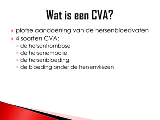    plotse aandoening van de hersenbloedvaten
   4 soorten CVA:
    ◦   de hersentrombose
    ◦   de hersenembolie
    ◦   de hersenbloeding
    ◦   de bloeding onder de hersenvliezen
 