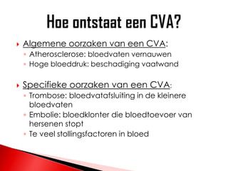    Algemene oorzaken van een CVA:
    ◦ Atherosclerose: bloedvaten vernauwen
    ◦ Hoge bloeddruk: beschadiging vaatwand

   Specifieke oorzaken van een CVA:
    ◦ Trombose: bloedvatafsluiting in de kleinere
      bloedvaten
    ◦ Embolie: bloedklonter die bloedtoevoer van
      hersenen stopt
    ◦ Te veel stollingsfactoren in bloed
 