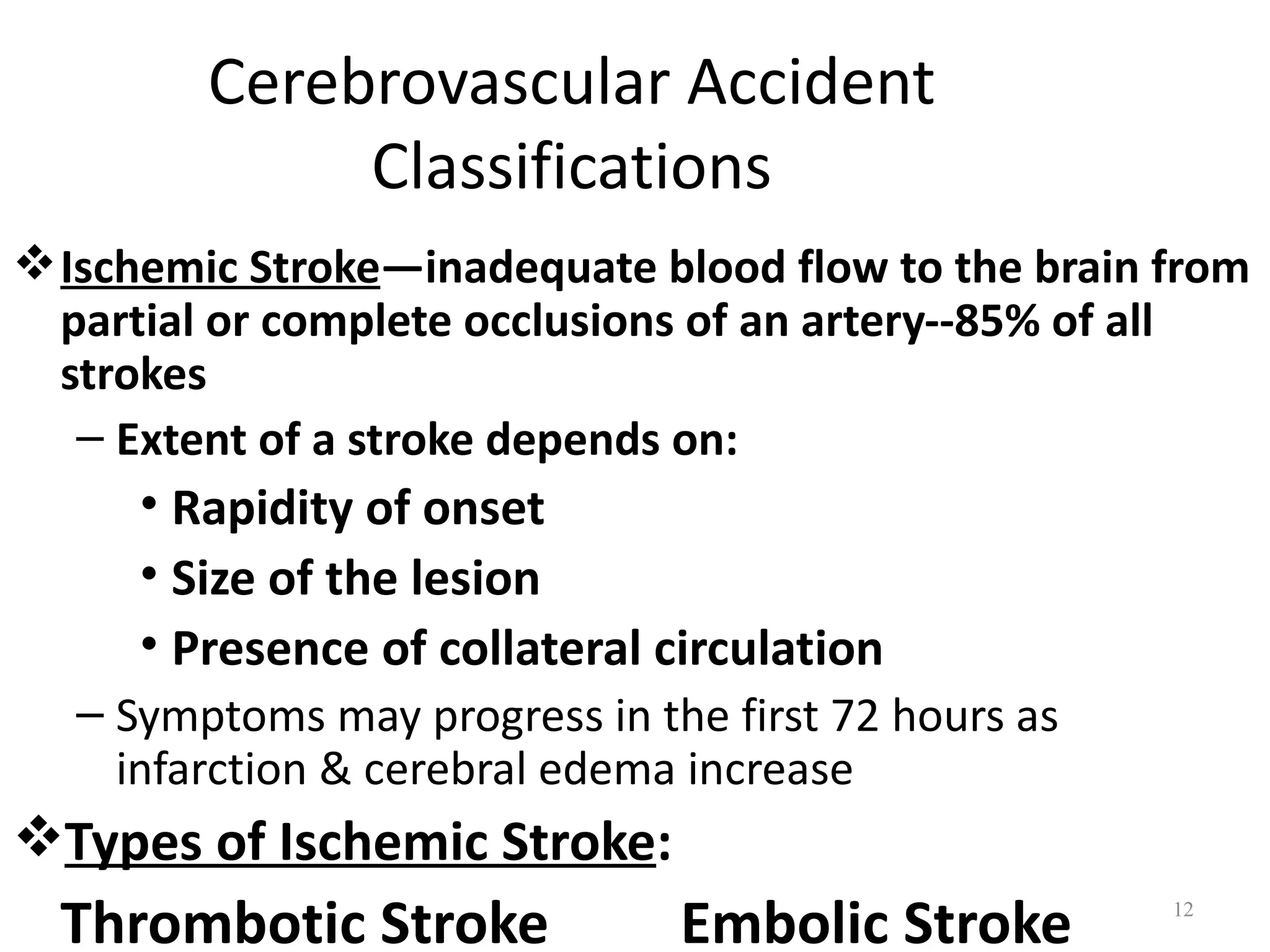 Cerebrovascular Accident
             Classifications
 Ischemic Stroke—inadequate blood flow to the brain from
  partial or complete occlusions of an artery--85% of all
  strokes
   – Extent of a stroke depends on:
     • Rapidity of onset
     • Size of the lesion
     • Presence of collateral circulation
  – Symptoms may progress in the first 72 hours as
    infarction & cerebral edema increase
Types of Ischemic Stroke:
  Thrombotic Stroke            Embolic Stroke        12
 