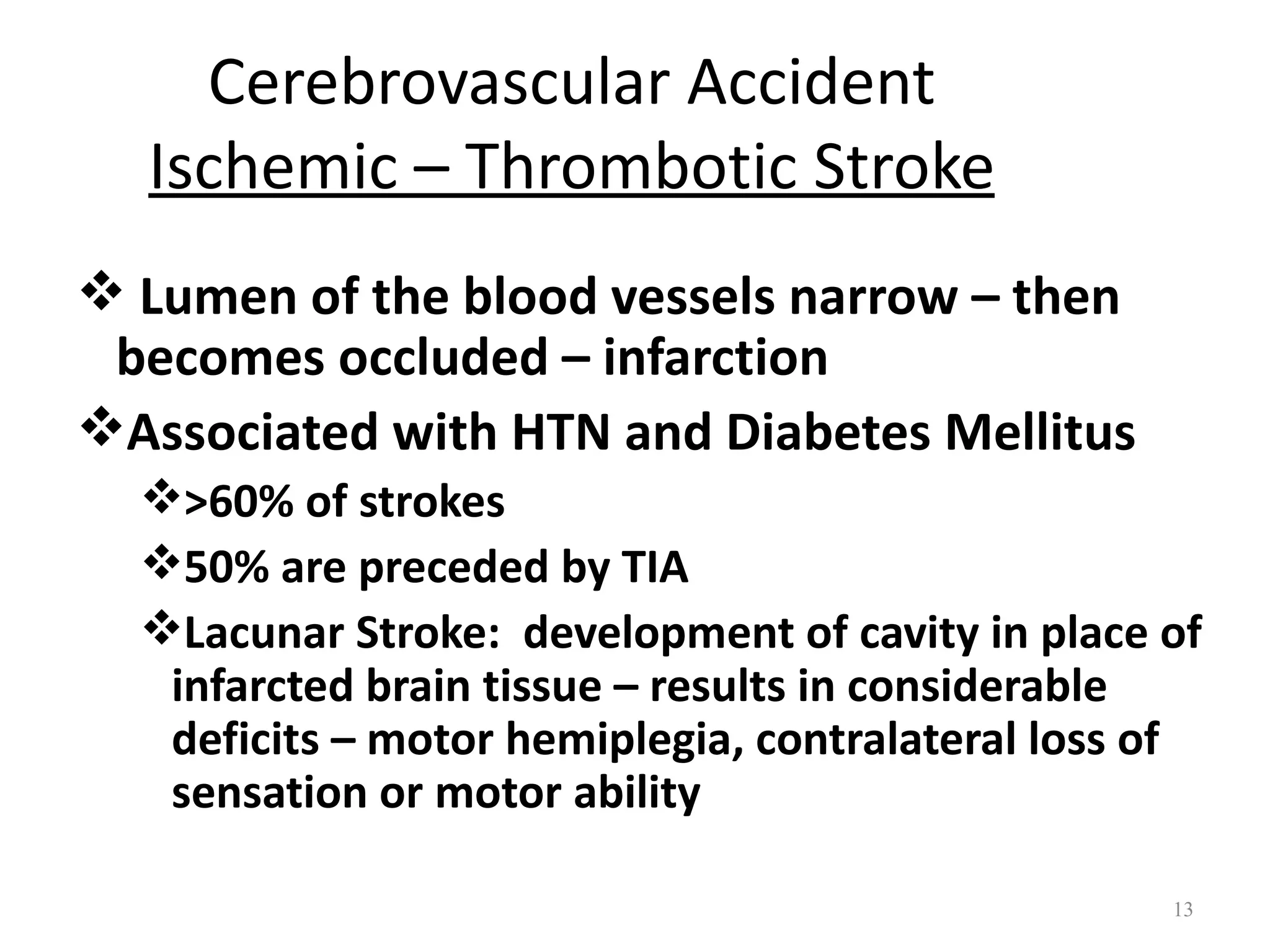 Cerebrovascular Accident
  Ischemic – Thrombotic Stroke
 Lumen of the blood vessels narrow – then
 becomes occluded – infarction
Associated with HTN and Diabetes Mellitus
  >60% of strokes
  50% are preceded by TIA
  Lacunar Stroke: development of cavity in place of
   infarcted brain tissue – results in considerable
   deficits – motor hemiplegia, contralateral loss of
   sensation or motor ability

                                                   13
 