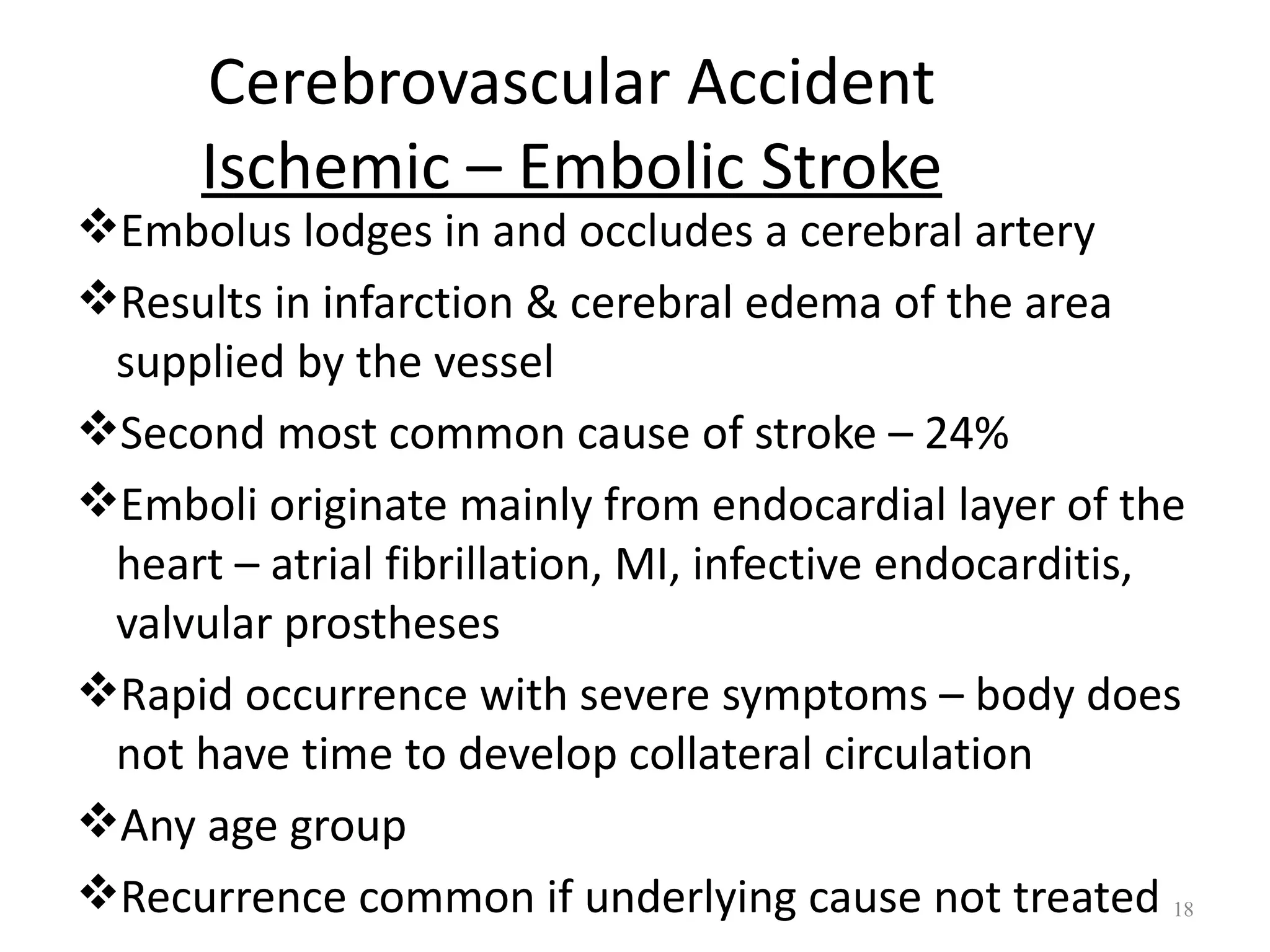 Cerebrovascular Accident
      Ischemic – Embolic Stroke
Embolus lodges in and occludes a cerebral artery
Results in infarction & cerebral edema of the area
 supplied by the vessel
Second most common cause of stroke – 24%
Emboli originate mainly from endocardial layer of the
 heart – atrial fibrillation, MI, infective endocarditis,
 valvular prostheses
Rapid occurrence with severe symptoms – body does
 not have time to develop collateral circulation
Any age group
Recurrence common if underlying cause not treated 18
 
