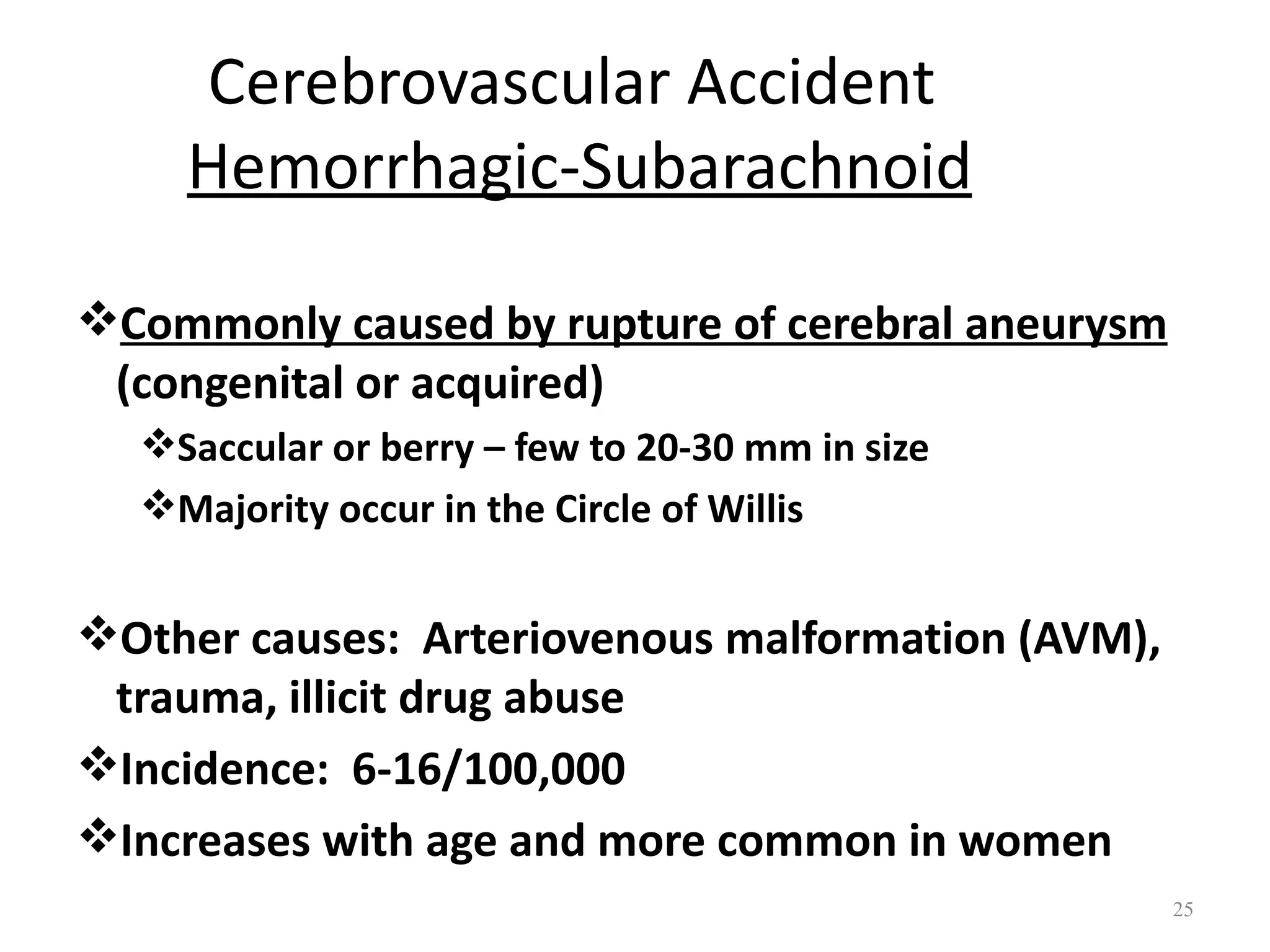 Cerebrovascular Accident
    Hemorrhagic-Subarachnoid

Commonly caused by rupture of cerebral aneurysm
 (congenital or acquired)
  Saccular or berry – few to 20-30 mm in size
  Majority occur in the Circle of Willis


Other causes: Arteriovenous malformation (AVM),
 trauma, illicit drug abuse
Incidence: 6-16/100,000
Increases with age and more common in women
                                                   25
 