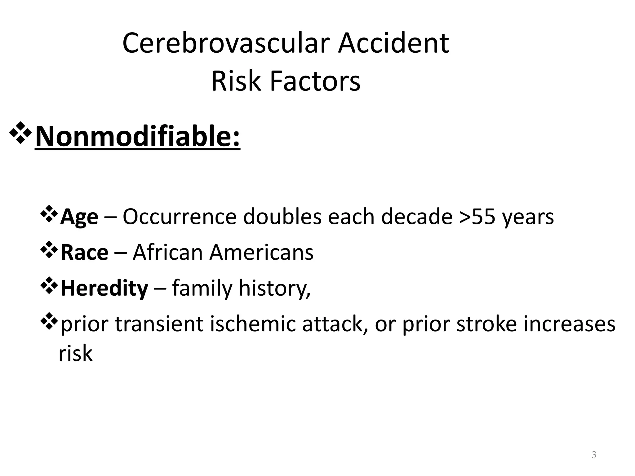 Cerebrovascular Accident
                Risk Factors
Nonmodifiable:

  Age – Occurrence doubles each decade >55 years
  Race – African Americans
  Heredity – family history,
  prior transient ischemic attack, or prior stroke increases
   risk


                                                          3
 