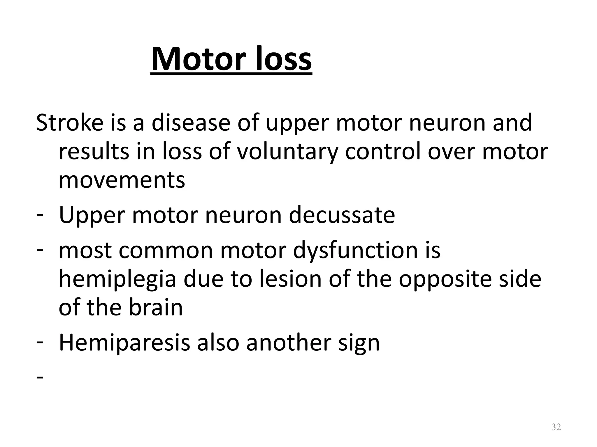 Motor loss
Stroke is a disease of upper motor neuron and
  results in loss of voluntary control over motor
  movements
- Upper motor neuron decussate
- most common motor dysfunction is
  hemiplegia due to lesion of the opposite side
  of the brain
- Hemiparesis also another sign
-
                                                    32
 