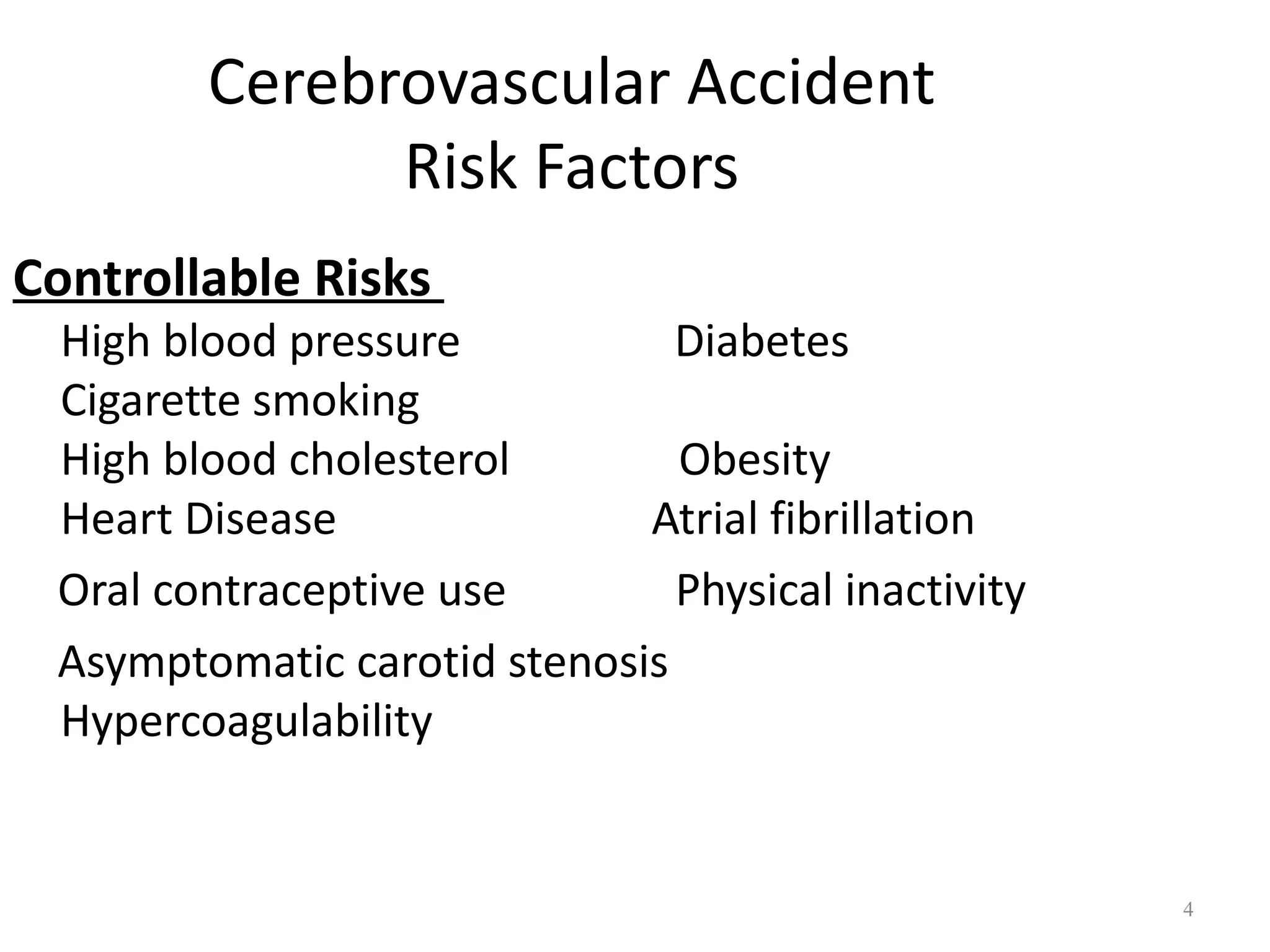 Cerebrovascular Accident
              Risk Factors
Controllable Risks
 High blood pressure           Diabetes
 Cigarette smoking
 High blood cholesterol        Obesity
 Heart Disease               Atrial fibrillation
 Oral contraceptive use        Physical inactivity
 Asymptomatic carotid stenosis
 Hypercoagulability


                                                     4
 