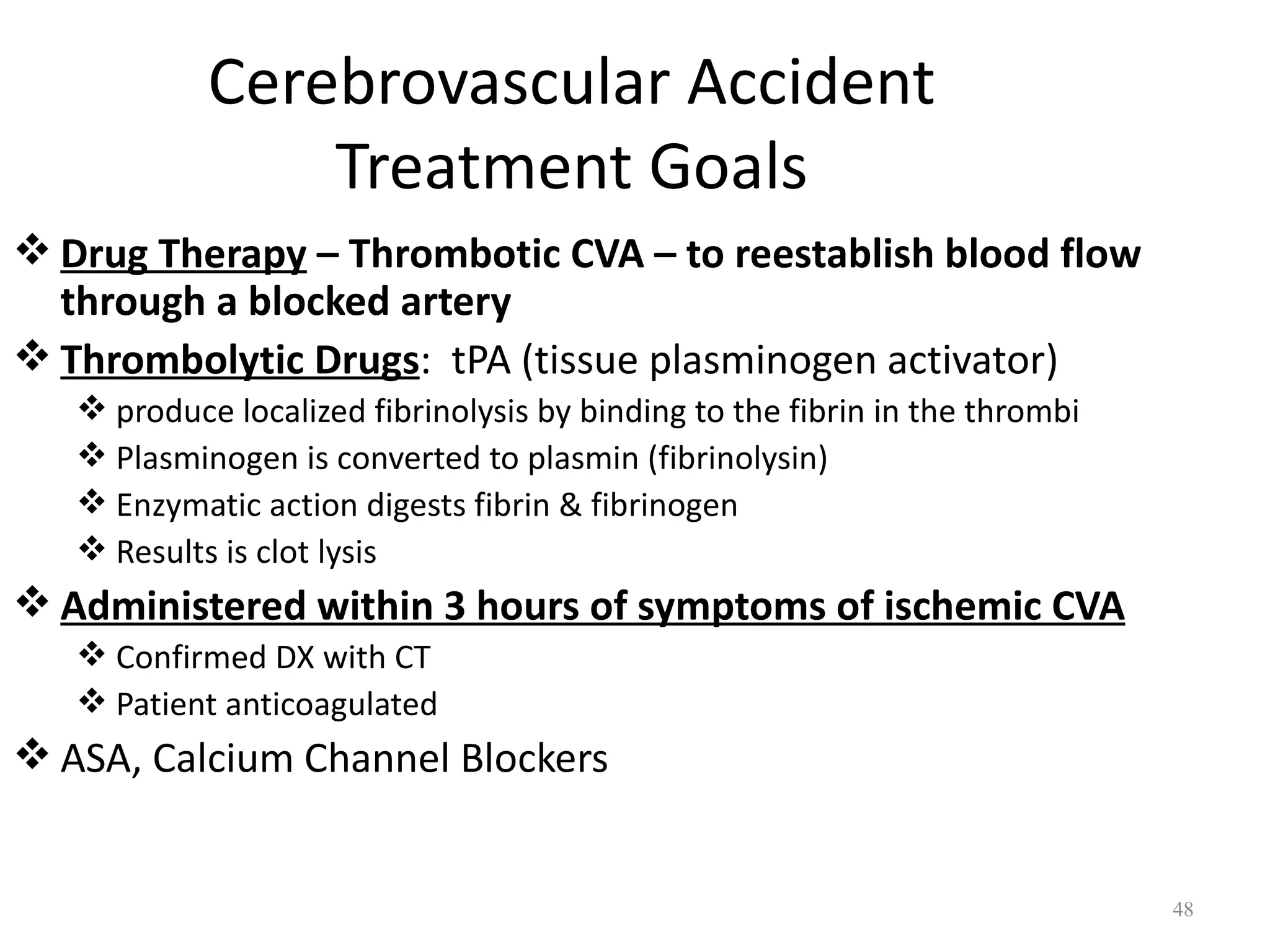 Cerebrovascular Accident
                Treatment Goals
 Drug Therapy – Thrombotic CVA – to reestablish blood flow
  through a blocked artery
 Thrombolytic Drugs: tPA (tissue plasminogen activator)
    produce localized fibrinolysis by binding to the fibrin in the thrombi
    Plasminogen is converted to plasmin (fibrinolysin)
    Enzymatic action digests fibrin & fibrinogen
    Results is clot lysis
 Administered within 3 hours of symptoms of ischemic CVA
    Confirmed DX with CT
    Patient anticoagulated
 ASA, Calcium Channel Blockers


                                                                              48
 