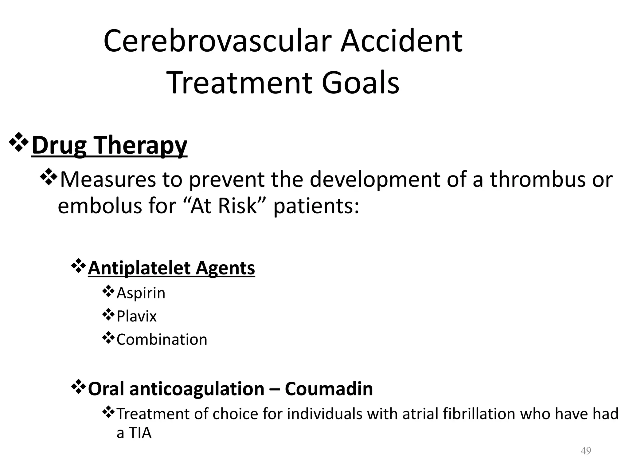Cerebrovascular Accident
            Treatment Goals
Drug Therapy
  Measures to prevent the development of a thrombus or
   embolus for “At Risk” patients:

    Antiplatelet Agents
       Aspirin
       Plavix
       Combination

    Oral anticoagulation – Coumadin
       Treatment of choice for individuals with atrial fibrillation who have had
        a TIA
                                                                           49
 