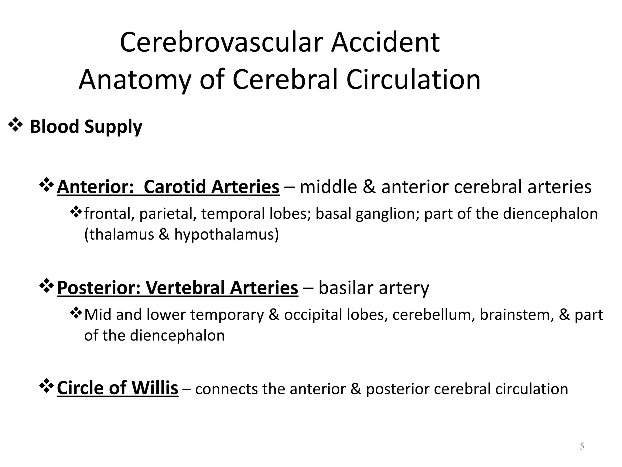Cerebrovascular Accident
        Anatomy of Cerebral Circulation
 Blood Supply

    Anterior: Carotid Arteries – middle & anterior cerebral arteries
       frontal, parietal, temporal lobes; basal ganglion; part of the diencephalon
        (thalamus & hypothalamus)


    Posterior: Vertebral Arteries – basilar artery
       Mid and lower temporary & occipital lobes, cerebellum, brainstem, & part
        of the diencephalon


    Circle of Willis – connects the anterior & posterior cerebral circulation

                                                                                 5
 