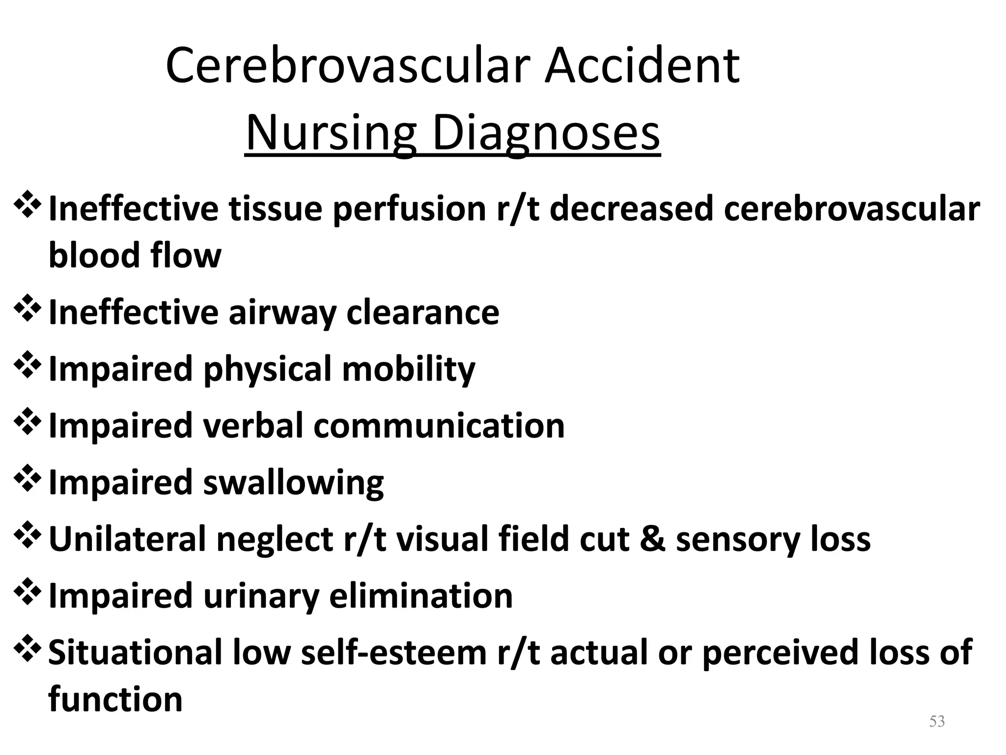 Cerebrovascular Accident
            Nursing Diagnoses
 Ineffective tissue perfusion r/t decreased cerebrovascular
  blood flow
 Ineffective airway clearance
 Impaired physical mobility
 Impaired verbal communication
 Impaired swallowing
 Unilateral neglect r/t visual field cut & sensory loss
 Impaired urinary elimination
 Situational low self-esteem r/t actual or perceived loss of
  function                                                53
 