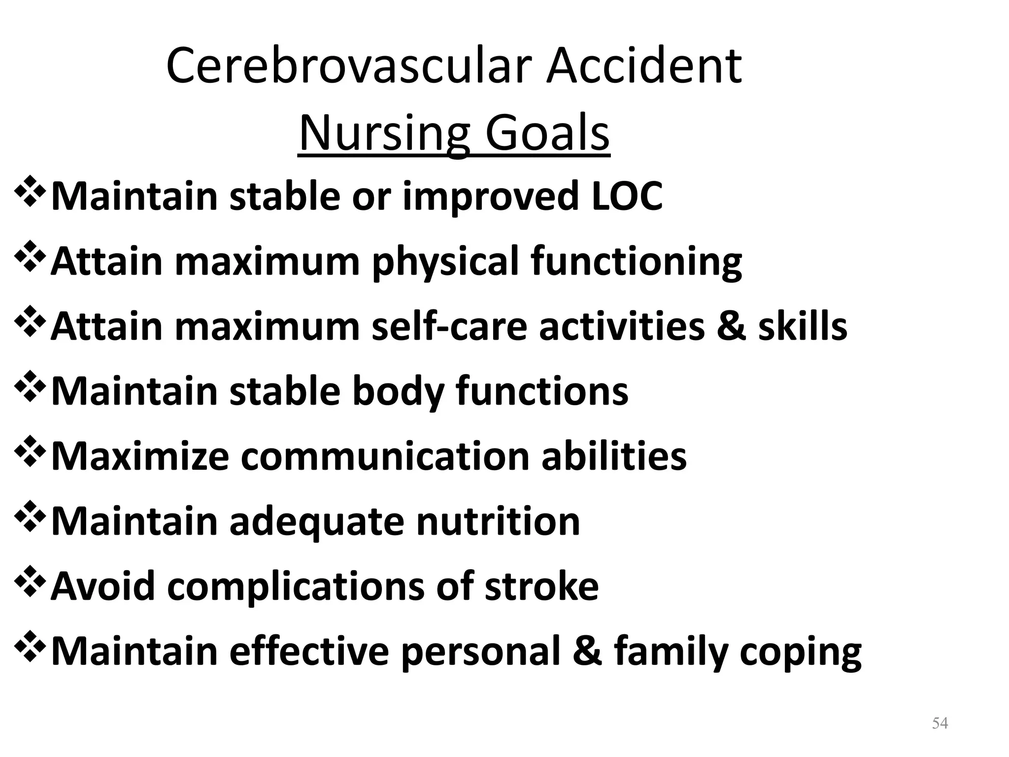 Cerebrovascular Accident
             Nursing Goals
Maintain stable or improved LOC
Attain maximum physical functioning
Attain maximum self-care activities & skills
Maintain stable body functions
Maximize communication abilities
Maintain adequate nutrition
Avoid complications of stroke
Maintain effective personal & family coping
                                                54
 