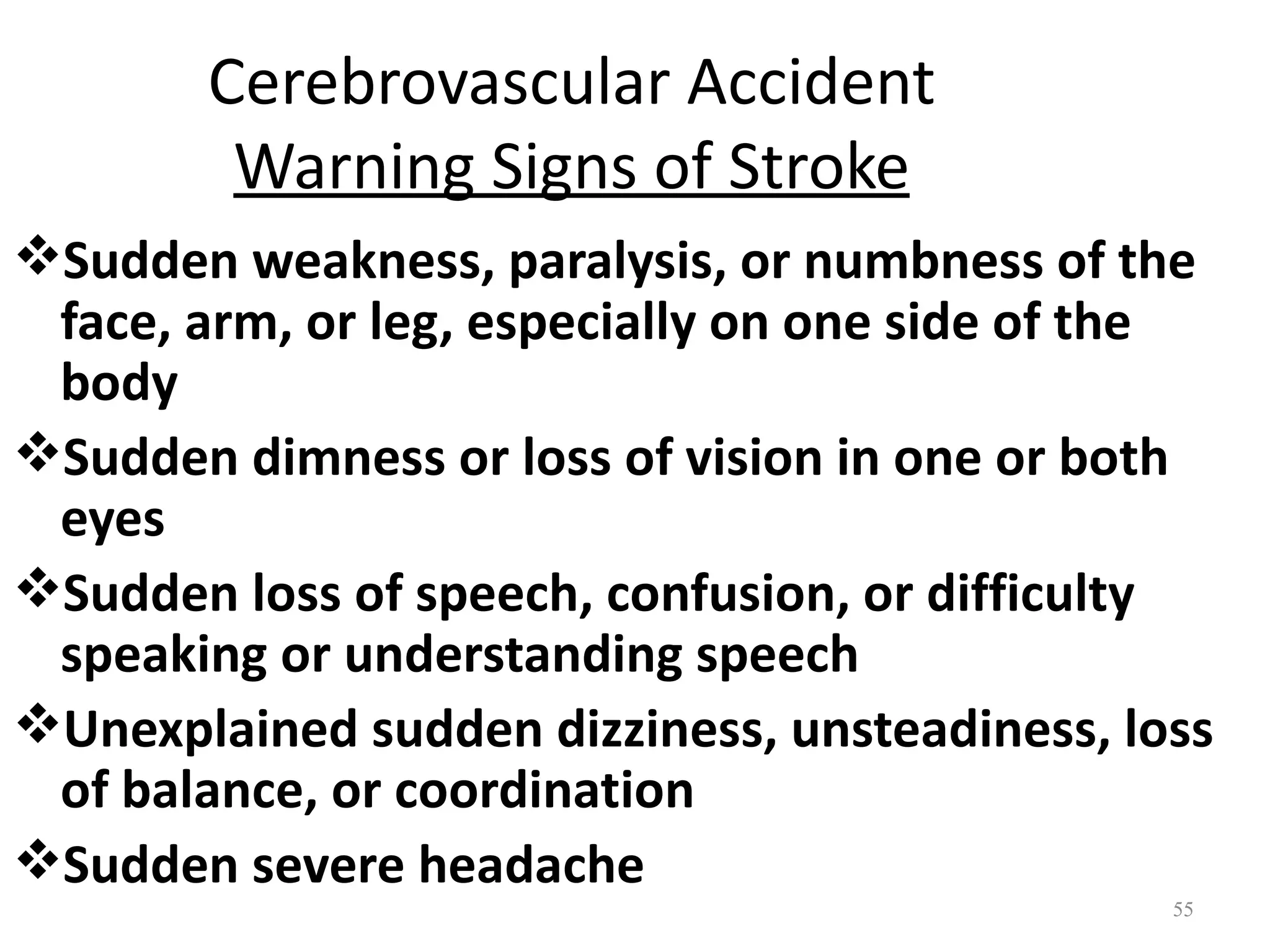 Cerebrovascular Accident
        Warning Signs of Stroke
Sudden weakness, paralysis, or numbness of the
 face, arm, or leg, especially on one side of the
 body
Sudden dimness or loss of vision in one or both
 eyes
Sudden loss of speech, confusion, or difficulty
 speaking or understanding speech
Unexplained sudden dizziness, unsteadiness, loss
 of balance, or coordination
Sudden severe headache
                                               55
 