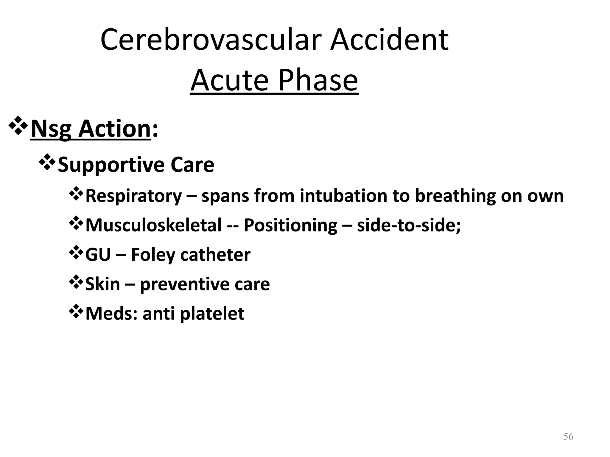 Cerebrovascular Accident
             Acute Phase
Nsg Action:
  Supportive Care
    Respiratory – spans from intubation to breathing on own
    Musculoskeletal -- Positioning – side-to-side;
    GU – Foley catheter
    Skin – preventive care
    Meds: anti platelet




                                                           56
 