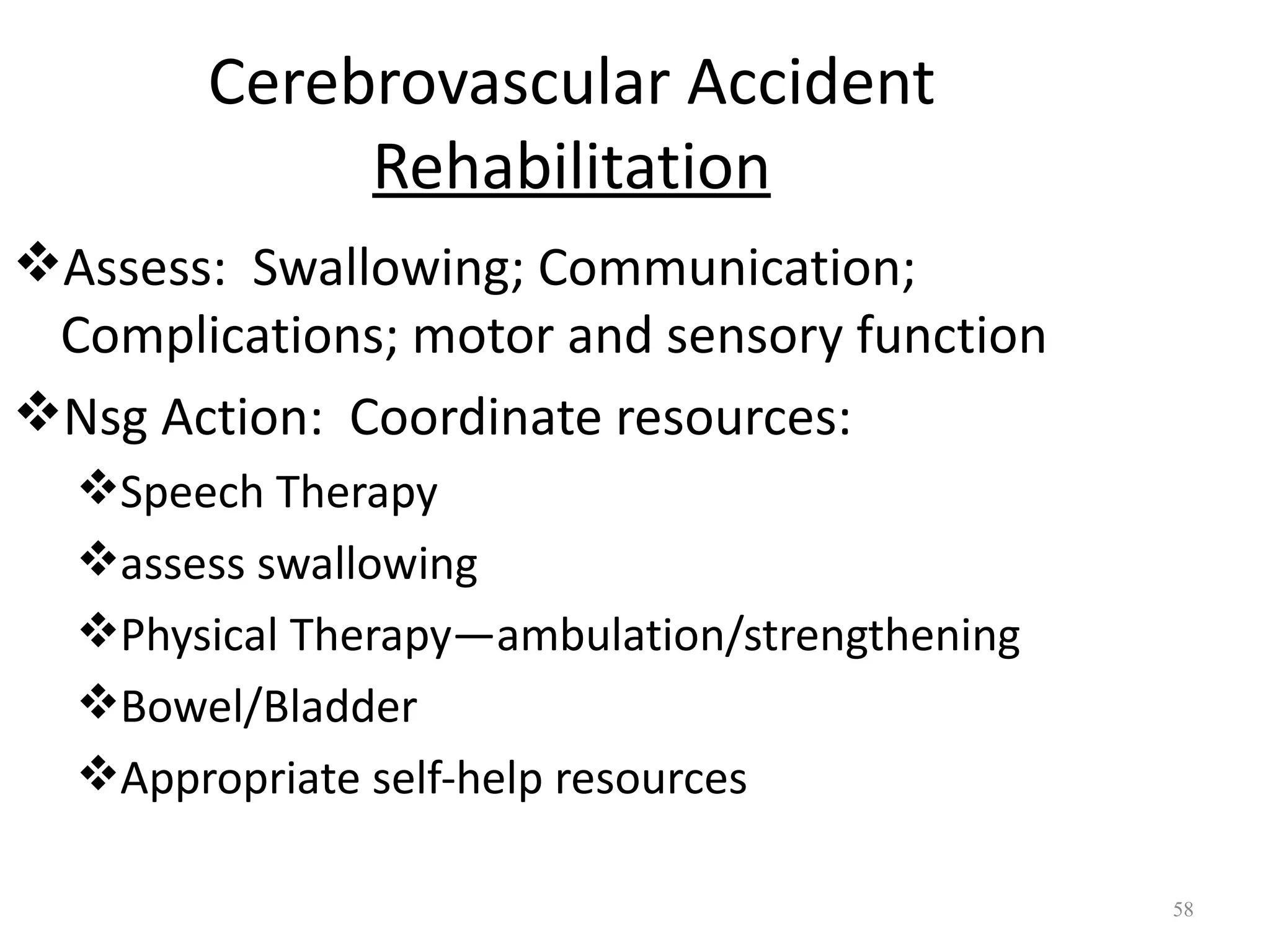 Cerebrovascular Accident
            Rehabilitation
Assess: Swallowing; Communication;
 Complications; motor and sensory function
Nsg Action: Coordinate resources:
  Speech Therapy
  assess swallowing
  Physical Therapy—ambulation/strengthening
  Bowel/Bladder
  Appropriate self-help resources

                                               58
 