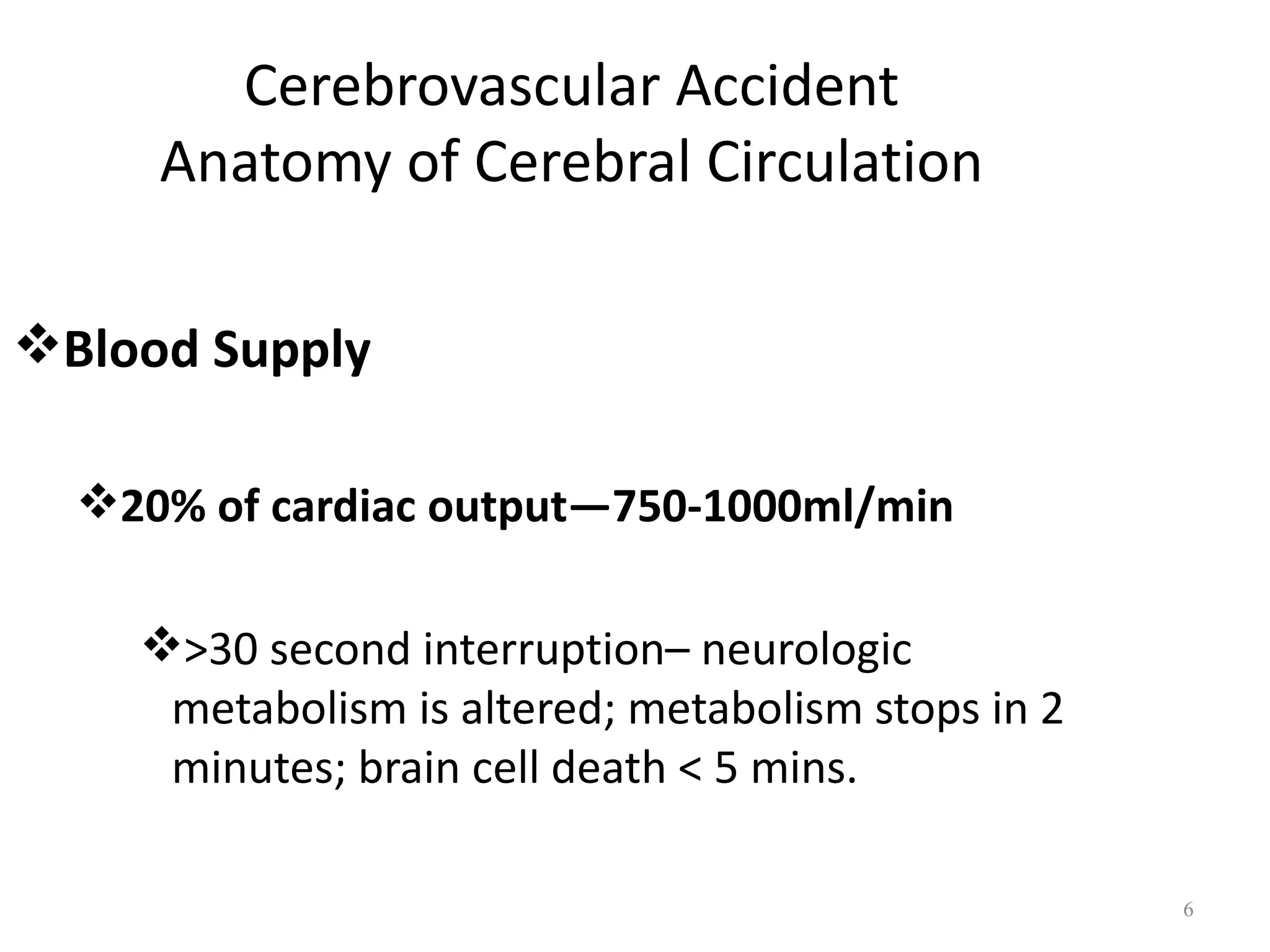 Cerebrovascular Accident
     Anatomy of Cerebral Circulation

Blood Supply

  20% of cardiac output—750-1000ml/min

    >30 second interruption– neurologic
     metabolism is altered; metabolism stops in 2
     minutes; brain cell death < 5 mins.

                                                    6
 